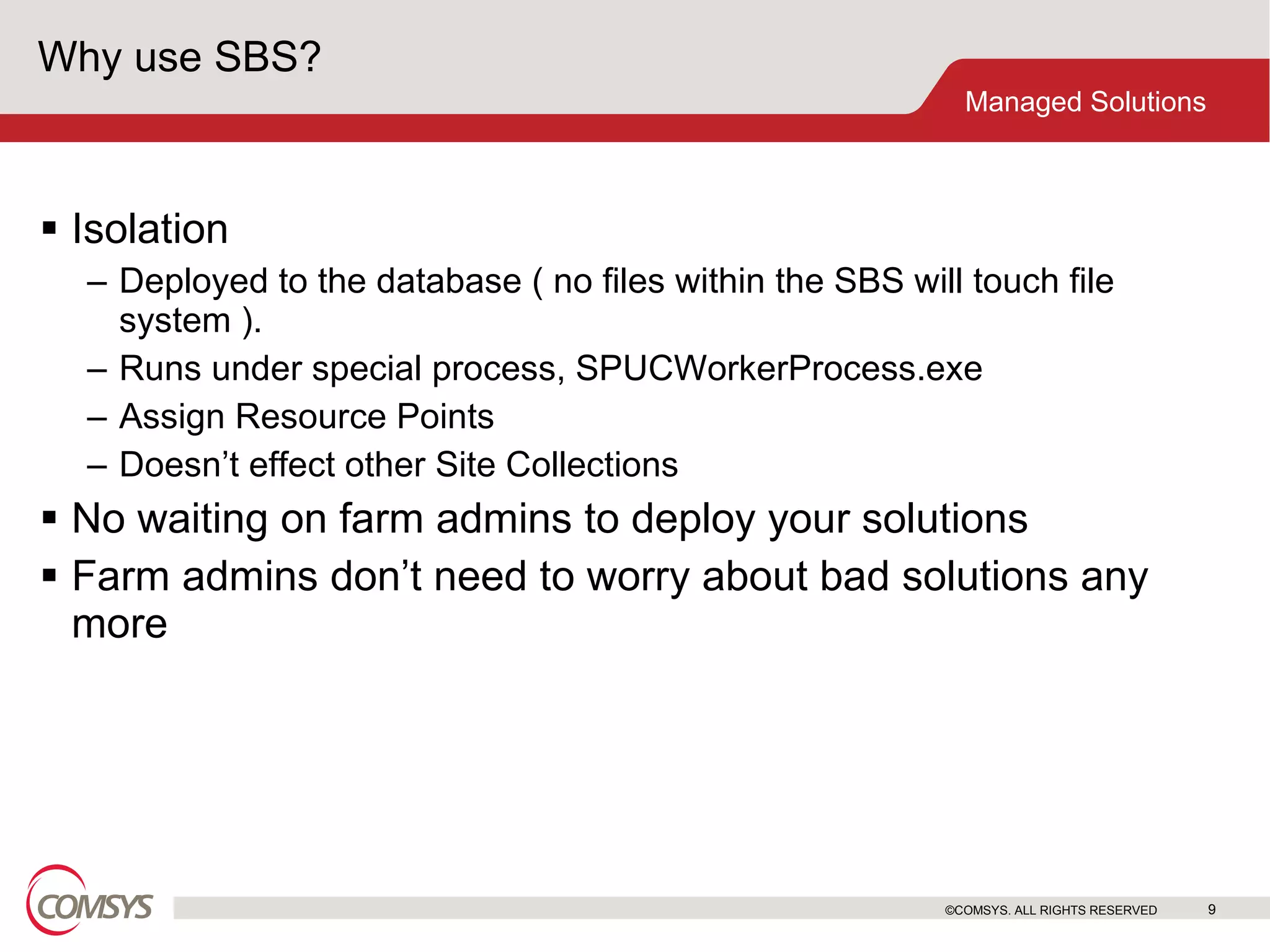 Why use SBS? Isolation Deployed to the database ( no files within the SBS will touch file system ). Runs under special process, SPUCWorkerProcess.exe Assign Resource Points Doesn’t effect other Site Collections No waiting on farm admins to deploy your solutions Farm admins don’t need to worry about bad solutions any more ©COMSYS. ALL RIGHTS RESERVED 