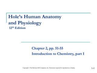 Hole’s Human Anatomy
and Physiology
12th Edition
Chapter 2, pp. 51-55
Introduction to Chemistry, part I
Copyright © The McGraw-Hill Companies, Inc. Permission required for reproduction or display. 1-1
 