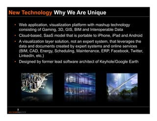New Technology Why We Are Unique

 • Web application, visualization platform with mashup technology
   consisting of Gaming, 3D, GIS, BIM and Interoperable Data
 • Cloud-based, SaaS model that is portable to iPhone, iPad and Android
 • A visualization layer solution, not an expert system, that leverages the
   data and documents created by expert systems and online services
   (
   (BIM, CAD, Energy, Scheduling, Maintenance, ERP, Facebook, Twitter,
                     gy             g
   LinkedIn, etc.)
 • Designed by former lead software architect of Keyhole/Google Earth
 