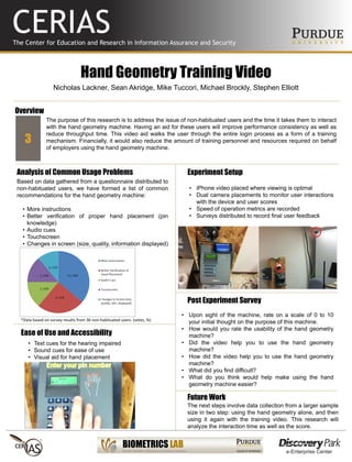 Hand Geometry Training Video
Nicholas Lackner, Sean Akridge, Mike Tuccori, Michael Brockly, Stephen Elliott
The purpose of this research is to address the issue of non-habituated users and the time it takes them to interact
with the hand geometry machine. Having an aid for these users will improve performance consistency as well as
reduce throughput time. This video aid walks the user through the entire login process as a form of a training
mechanism. Financially, it would also reduce the amount of training personnel and resources required on behalf
of employers using the hand geometry machine.
Post Experiment Survey
Overview
Analysis of Common Usage Problems
Ease of Use and Accessibility
Experiment Setup
• iPhone video placed where viewing is optimal
• Dual camera placements to monitor user interactions
with the device and user scores
• Speed of operation metrics are recorded
• Surveys distributed to record final user feedback
• Text cues for the hearing impaired
• Sound cues for ease of use
• Visual aid for hand placement
Based on data gathered from a questionnaire distributed to
non-habituated users, we have formed a list of common
recommendations for the hand geometry machine:
• More instructions
• Better verification of proper hand placement (pin
knowledge)
• Audio cues
• Touchscreen
• Changes in screen (size, quality, information displayed)
3
*Data based on survey results from 36 non-habituated users. (votes, %)
• Upon sight of the machine, rate on a scale of 0 to 10
your initial thought on the purpose of this machine.
• How would you rate the usability of the hand geometry
machine?
• Did the video help you to use the hand geometry
machine?
• How did the video help you to use the hand geometry
machine?
• What did you find difficult?
• What do you think would help make using the hand
geometry machine easier?
Future Work
The next steps involve data collection from a larger sample
size in two step: using the hand geometry alone, and then
using it again with the training video. This research will
analyze the interaction time as well as the score.
 