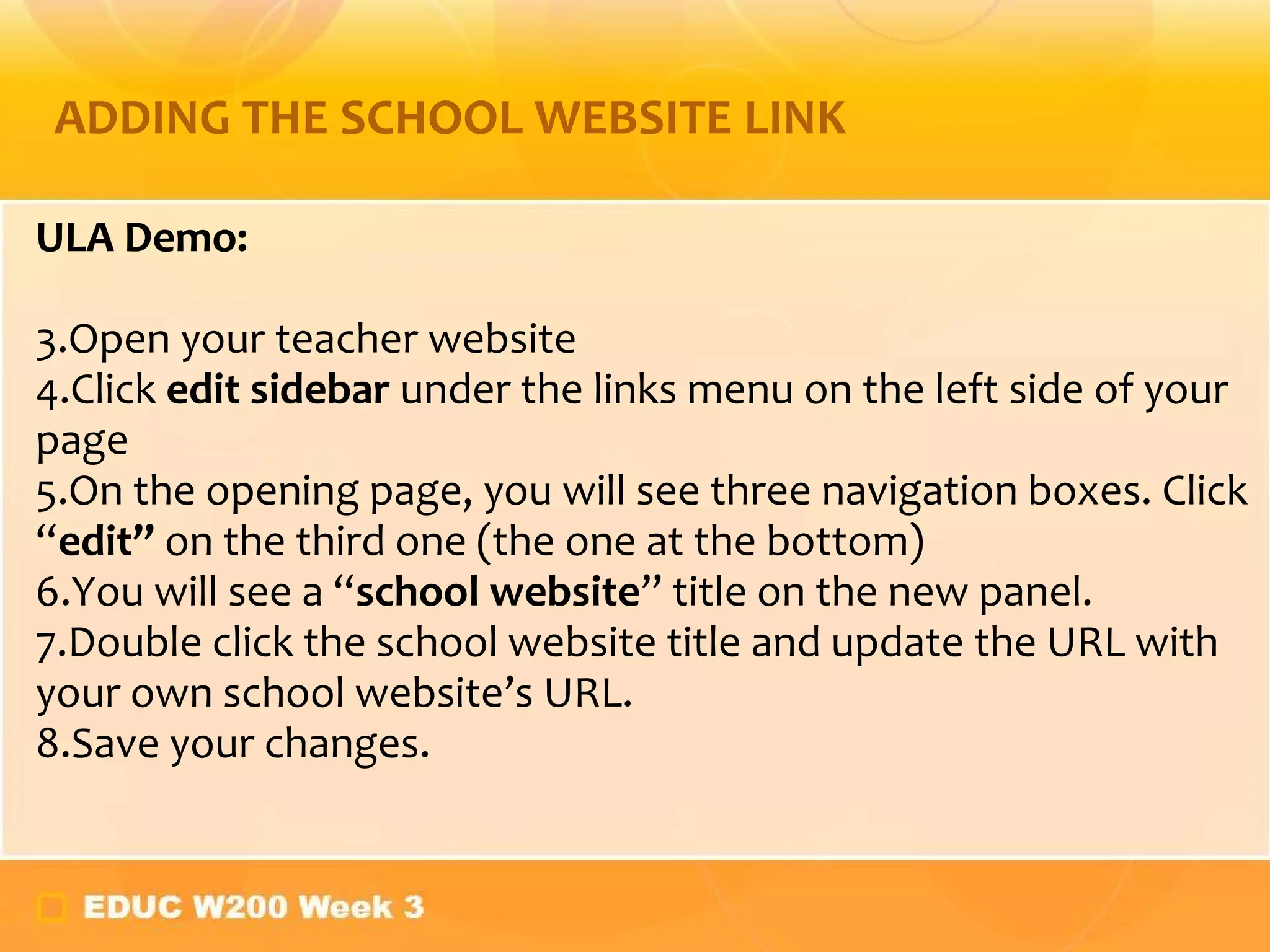 ULA Demo: Open your teacher website Click  edit sidebar  under the links menu on the left side of your page On the opening page, you will see three navigation boxes. Click  “ edit”  on the third one (the one at the bottom) You will see a  “ school website ” title on the new panel. Double click the school website title and update the URL with your own school website ’s URL. Save your changes. ADDING THE SCHOOL WEBSITE LINK 