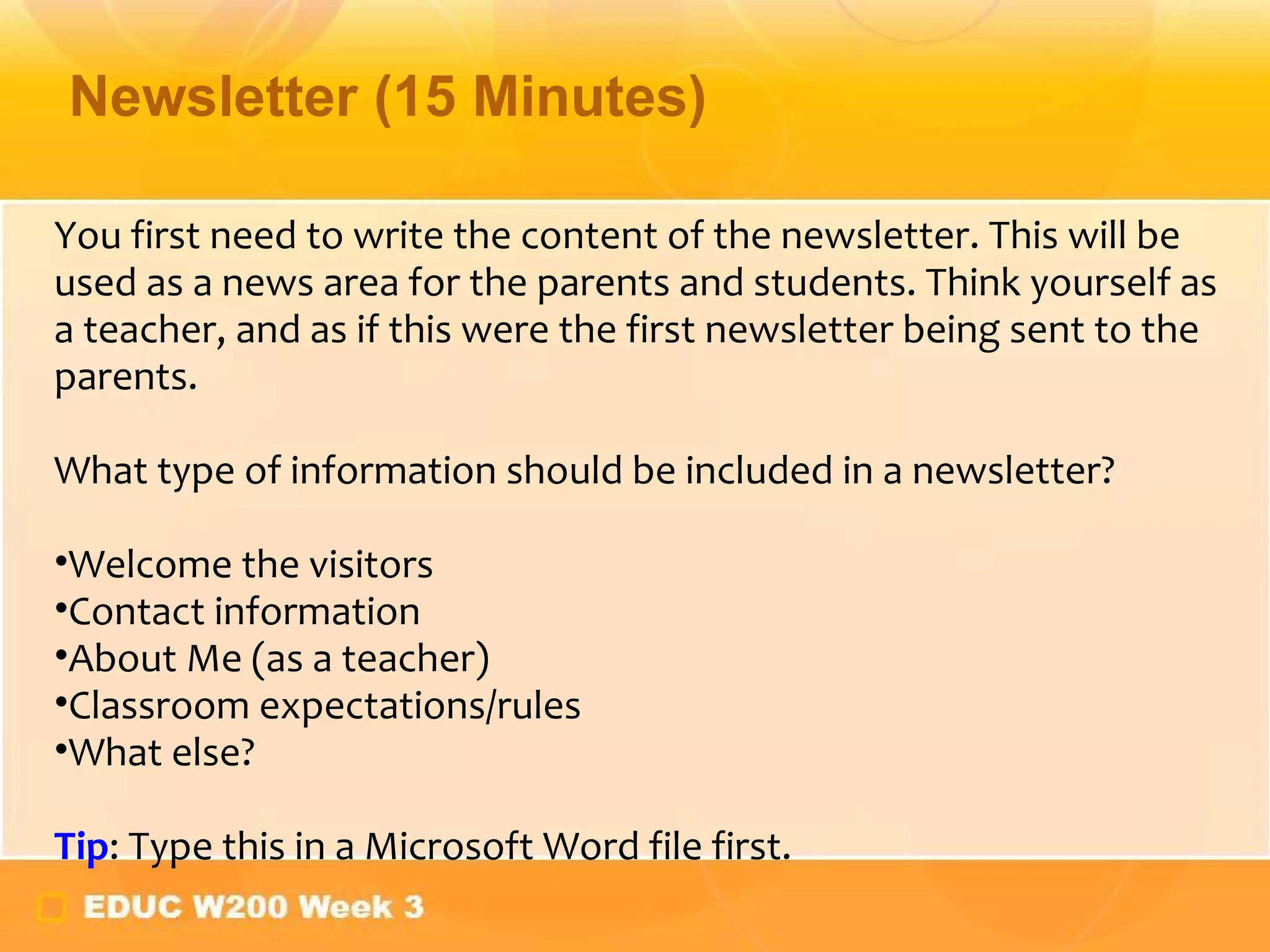 Newsletter (15 Minutes) You first need to write the content of the newsletter. This will be used as a news area for the parents and students. Think yourself as a teacher, and as if this were the first newsletter being sent to the parents. What type of information should be included in a newsletter?  Welcome the visitors Contact information About Me (as a teacher) Classroom expectations/rules What else? Tip : Type this in a Microsoft Word file first. 