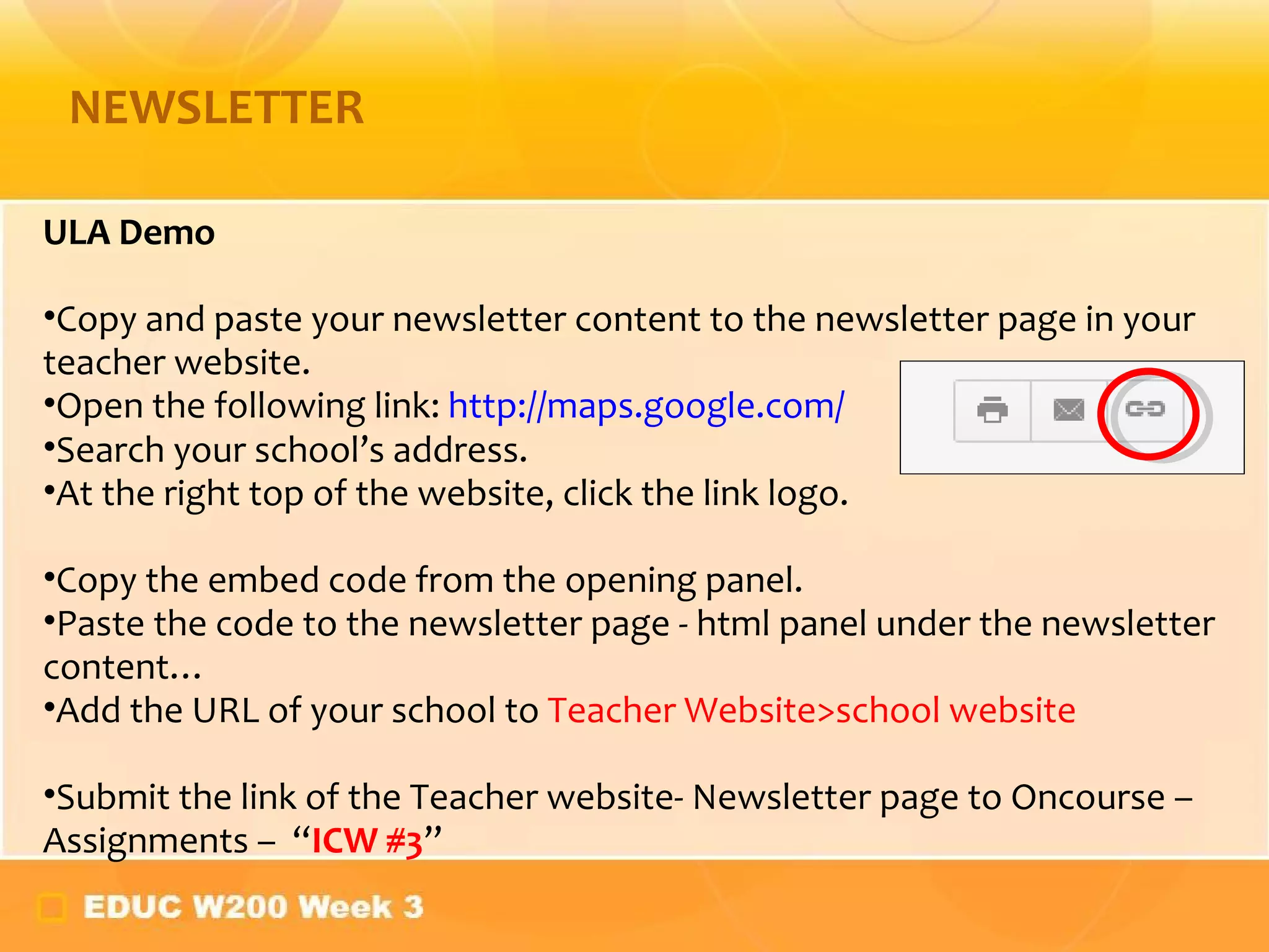 NEWSLETTER ULA Demo Copy and paste your newsletter content to the newsletter page in your teacher website.  Open the following link:  http://maps.google.com/ Search your school ’s address. At the right top of the website, click the link logo. Copy the embed code from the opening panel. Paste the code to the newsletter page - html panel under the newsletter content…  Add the URL of your school to  Teacher Website>school website Submit the link of the Teacher website- Newsletter page to Oncourse – Assignments –  “ ICW #3 ” 