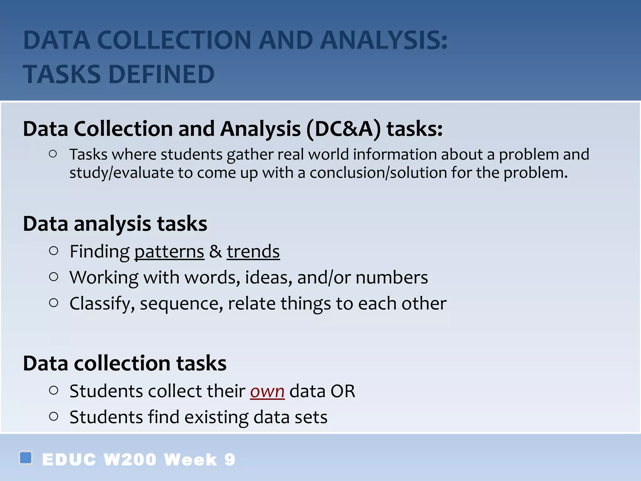 DATA COLLECTION AND ANALYSIS:
TASKS DEFINED
Data Collection and Analysis (DC&A) tasks:
  o Tasks where students gather real world information about a problem and
    study/evaluate to come up with a conclusion/solution for the problem.


Data analysis tasks
  o Finding patterns & trends
  o Working with words, ideas, and/or numbers
  o Classify, sequence, relate things to each other


Data collection tasks
  o Students collect their own data OR
  o Students find existing data sets

  EDUC W200 Week 9
 