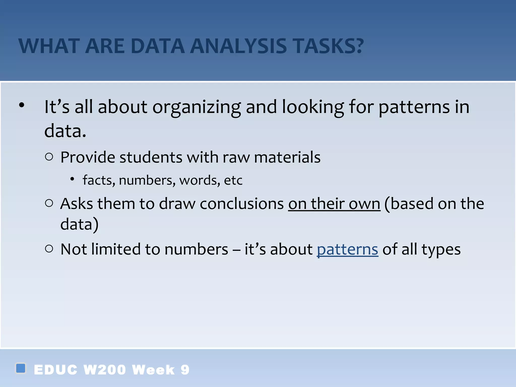 WHAT ARE DATA ANALYSIS TASKS?

• It’s all about organizing and looking for patterns in
  data.
   o Provide students with raw materials
      • facts, numbers, words, etc
   o Asks them to draw conclusions on their own (based on the
     data)
   o Not limited to numbers – it’s about patterns of all types




 EDUC W200 Week 9
 