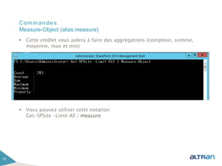 Commandes
 Cette cmdlet vous aidera à faire des aggrégations (compteur, somme,
moyenne, max et min)
 Vous pouvez utiliser cette notation
Get-SPSite -Limit All | measure
16
Measure-Object (alias:measure)
 