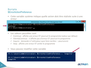 Scripts
 Cette variable système indique quelle action doit être réalisée suite à une
erreur
 Les valeurs possibles sont
 Continue : affiche une erreur ET poursuit le programme (valeur par défaut)
 SilentlyContinue : n’affiche pas d’erreur ET poursuit le programme
 Inquire : demande à l’utilisateur quoi faire (arrêter / poursuivre)
 Stop : affiche une erreur ET arrête le programme
 Vous pouvez modifier cette variable
27
$ErrorActionPreference
 