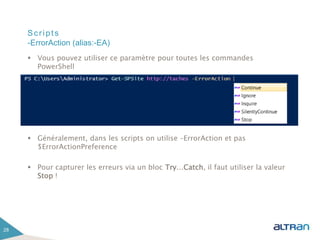 Scripts
 Vous pouvez utiliser ce paramètre pour toutes les commandes
PowerShell
 Généralement, dans les scripts on utilise –ErrorAction et pas
$ErrorActionPreference
 Pour capturer les erreurs via un bloc Try…Catch, il faut utiliser la valeur
Stop !
28
-ErrorAction (alias:-EA)
 