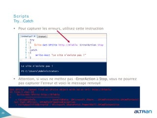 Scripts
 Pour capturer les erreurs, utilisez cette instruction
 Attention, si vous ne mettez pas –ErrorAction à Stop, vous ne pourrez
pas capturer l’erreur et voici le message renvoyé
29
Try…Catch
 