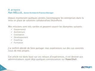 A propos
Depuis maintenant quelques années j'accompagne les entreprises dans la
mise en place de solutions collaboratives SharePoint.
Mes missions sont très variées et peuvent couvrir les domaines suivants :
 Gouvernance
 Architecture
 Conception
 Développement
 Coaching
 Formation
J’ai (enfin!) décidé de faire partager mes expériences sur des cas concrets
issus de mes projets.
Cet article est donc basé sur ces retours d’expériences, il est destiné aux
administrateurs ayant déjà quelques connaissances sur PowerShell.
3
Ran MELLUL, Senior Architect & Practice Manager
 