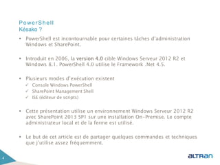 PowerShell
 PowerShell est incontournable pour certaines tâches d’administration
Windows et SharePoint.
 Introduit en 2006, la version 4.0 cible Windows Serveur 2012 R2 et
Windows 8.1. PowerShell 4.0 utilise le Framework .Net 4.5.
 Plusieurs modes d’exécution existent
 Console Windows PowerShell
 SharePoint Management Shell
 ISE (éditeur de scripts)
 Cette présentation utilise un environnement Windows Serveur 2012 R2
avec SharePoint 2013 SP1 sur une installation On-Premise. Le compte
administrateur local et de la ferme est utilisé.
 Le but de cet article est de partager quelques commandes et techniques
que j’utilise assez fréquemment.
4
Késako ?
 