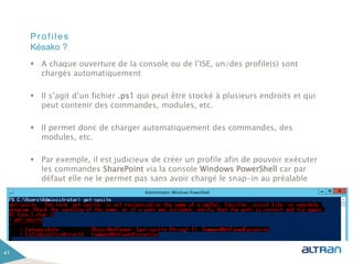 Profiles
 A chaque ouverture de la console ou de l’ISE, un/des profile(s) sont
chargés automatiquement
 Il s’agit d’un fichier .ps1 qui peut être stocké à plusieurs endroits et qui
peut contenir des commandes, modules, etc.
 Il permet donc de charger automatiquement des commandes, des
modules, etc.
 Par exemple, il est judicieux de créer un profile afin de pouvoir exécuter
les commandes SharePoint via la console Windows PowerShell car par
défaut elle ne le permet pas sans avoir chargé le snap-in au préalable
41
Késako ?
 