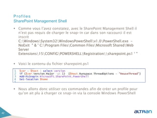 Profiles
 Comme vous l’avez constatez, avec le SharePoint Management Shell il
n’est pas requis de charger le snap-in car dans son raccourci il est
inscrit
C:WindowsSystem32WindowsPowerShellv1.0PowerShell.exe -
NoExit " & ' C:Program FilesCommon FilesMicrosoft SharedWeb
Server
Extensions15CONFIGPOWERSHELLRegistrationsharepoint.ps1 ‘ "
 Voici le contenu du fichier sharepoint.ps1
 Nous allons donc utiliser ces commandes afin de créer un profile pour
qu’on ait plu à charger ce snap-in via la console Windows PowerShell
42
SharePoint Management Shell
 