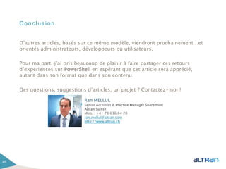 Conclusion
D’autres articles, basés sur ce même modèle, viendront prochainement…et
orientés administrateurs, développeurs ou utilisateurs.
Pour ma part, j’ai pris beaucoup de plaisir à faire partager ces retours
d’expériences sur PowerShell en espérant que cet article sera apprécié,
autant dans son format que dans son contenu.
Des questions, suggestions d’articles, un projet ? Contactez-moi !
46
Ran MELLUL
Senior Architect & Practice Manager SharePoint
Altran Suisse
Mob. : +41 78 636 64 20
ran.mellul@altran.com
http://www.altran.ch
 
