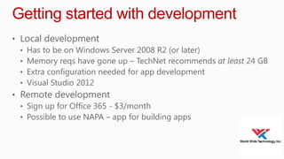 Getting started with development
• Local development
• Has to be on Windows Server 2008 R2 (or later)
• Memory reqs have gone up – TechNet recommends at least 24 GB
• Extra configuration needed for app development
• Visual Studio 2012
• Remote development
• Sign up for Office 365 - $3/month
• Possible to use NAPA – app for building apps

 