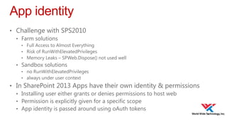App identity
• Challenge with SPS2010
• Farm solutions
• Full Access to Almost Everything
• Risk of RunWithElevatedPrivileges
• Memory Leaks – SPWeb.Dispose() not used well

• Sandbox solutions
• no RunWithElevatedPrivileges
• always under user context

• In SharePoint 2013 Apps have their own identity & permissions
• Installing user either grants or denies permissions to host web
• Permission is explicitly given for a specific scope
• App identity is passed around using oAuth tokens

 