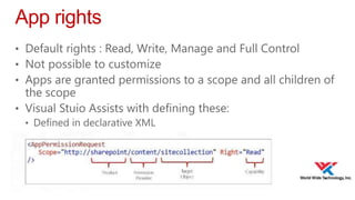 App rights
• Default rights : Read, Write, Manage and Full Control
• Not possible to customize
• Apps are granted permissions to a scope and all children of

the scope
• Visual Stuio Assists with defining these:
• Defined in declarative XML

 