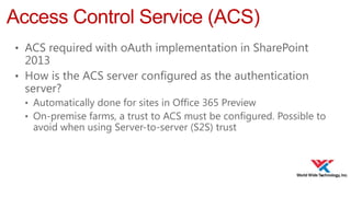 Access Control Service (ACS)
• ACS required with oAuth implementation in SharePoint

2013
• How is the ACS server configured as the authentication
server?
• Automatically done for sites in Office 365 Preview
• On-premise farms, a trust to ACS must be configured. Possible to

avoid when using Server-to-server (S2S) trust

 