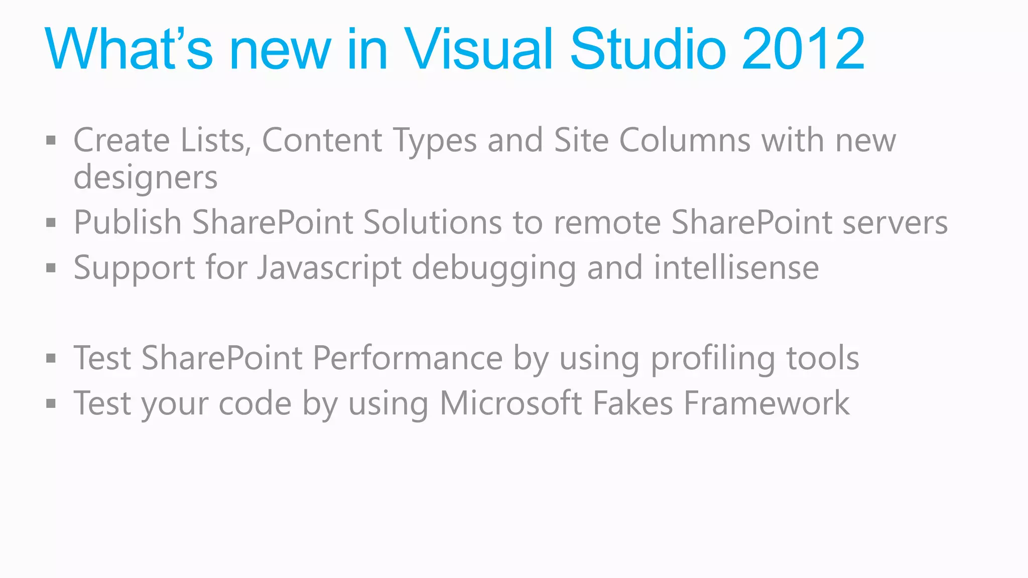 What’s new in Visual Studio 2012
 Create Lists, Content Types and Site Columns with new
  designers
 Publish SharePoint Solutions to remote SharePoint servers
 Support for Javascript debugging and intellisense

 Test SharePoint Performance by using profiling tools
 Test your code by using Microsoft Fakes Framework
 