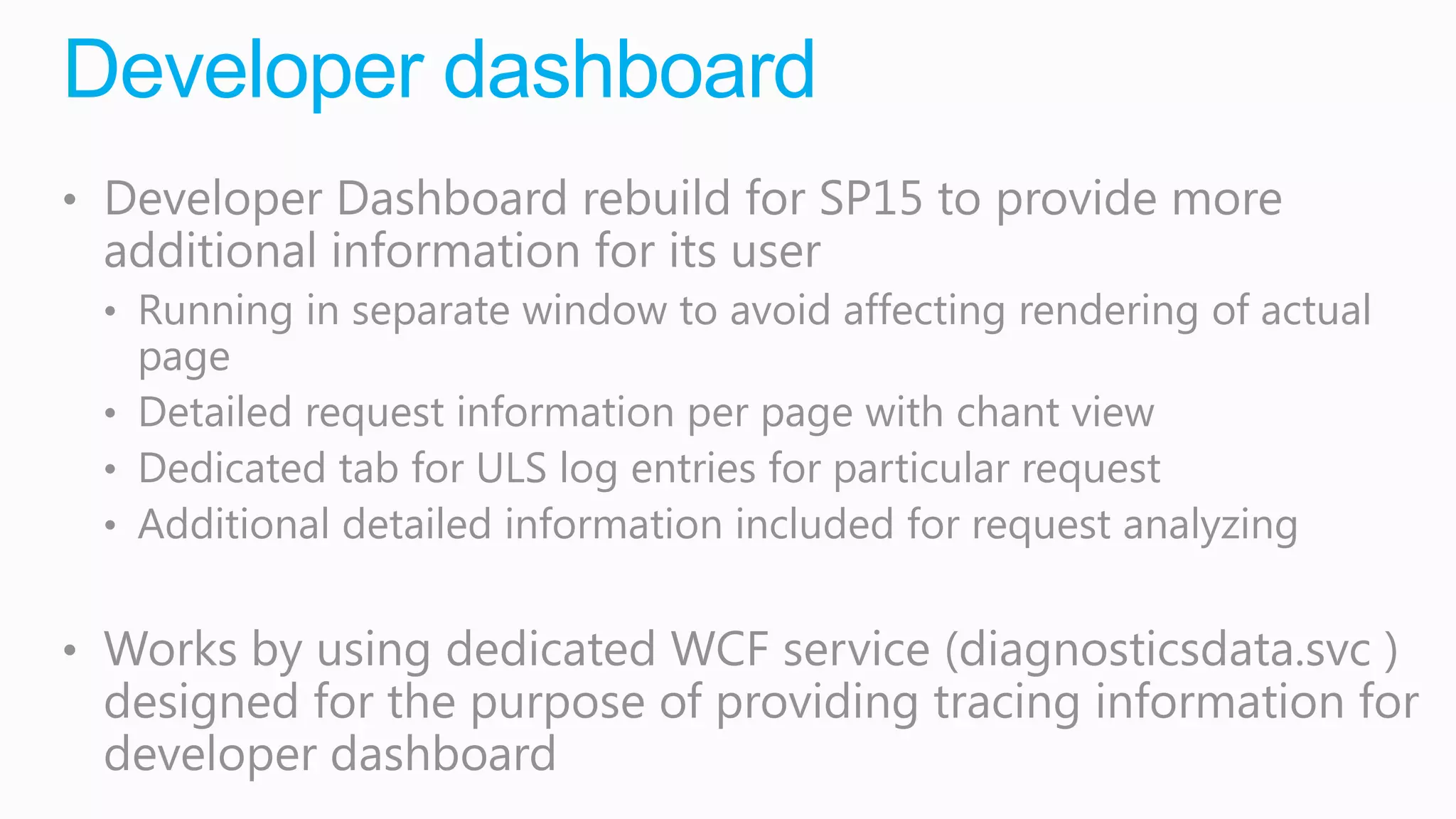 Developer dashboard
• Developer Dashboard rebuild for SP15 to provide more
 additional information for its user
 • Running in separate window to avoid affecting rendering of actual
   page
 • Detailed request information per page with chant view
 • Dedicated tab for ULS log entries for particular request
 • Additional detailed information included for request analyzing


• Works by using dedicated WCF service (diagnosticsdata.svc )
 designed for the purpose of providing tracing information for
 developer dashboard
 