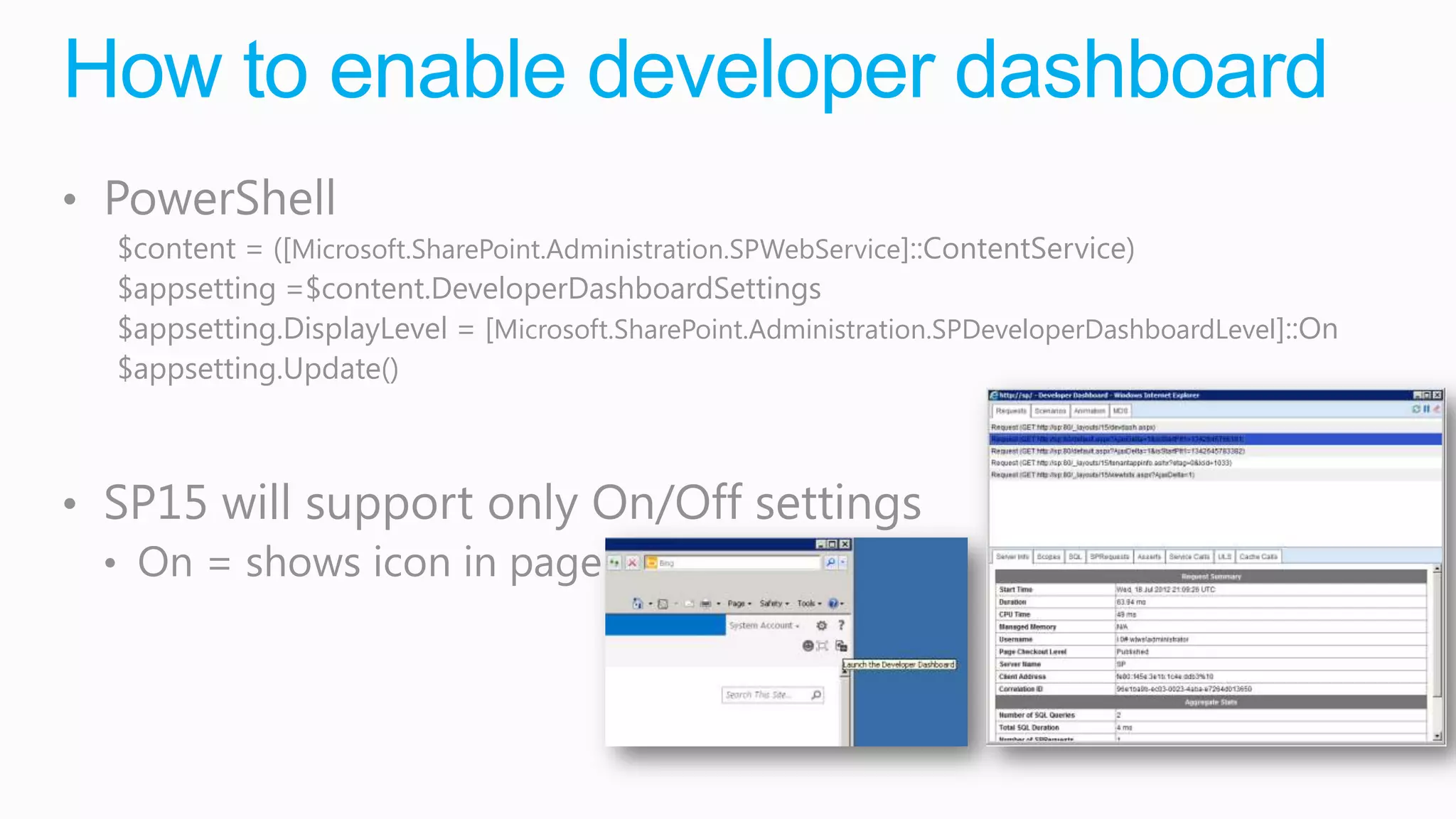 How to enable developer dashboard
• PowerShell
  $content = ([Microsoft.SharePoint.Administration.SPWebService]::ContentService)
  $appsetting =$content.DeveloperDashboardSettings
  $appsetting.DisplayLevel = [Microsoft.SharePoint.Administration.SPDeveloperDashboardLevel]::On
  $appsetting.Update()



• SP15 will support only On/Off settings
  • On = shows icon in page
 