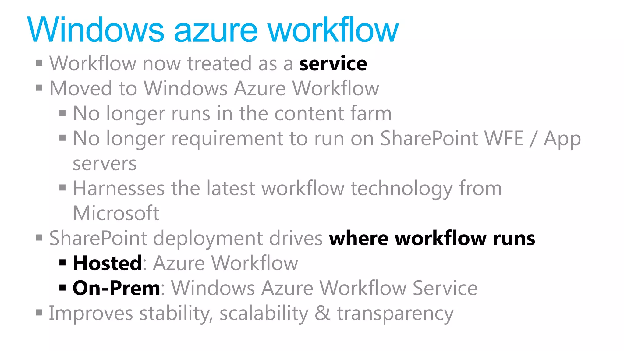Windows azure workflow
 Workflow now treated as a service
 Moved to Windows Azure Workflow
    No longer runs in the content farm
    No longer requirement to run on SharePoint WFE / App
     servers
    Harnesses the latest workflow technology from
     Microsoft
 SharePoint deployment drives where workflow runs
    Hosted: Azure Workflow
    On-Prem: Windows Azure Workflow Service
 Improves stability, scalability & transparency
 