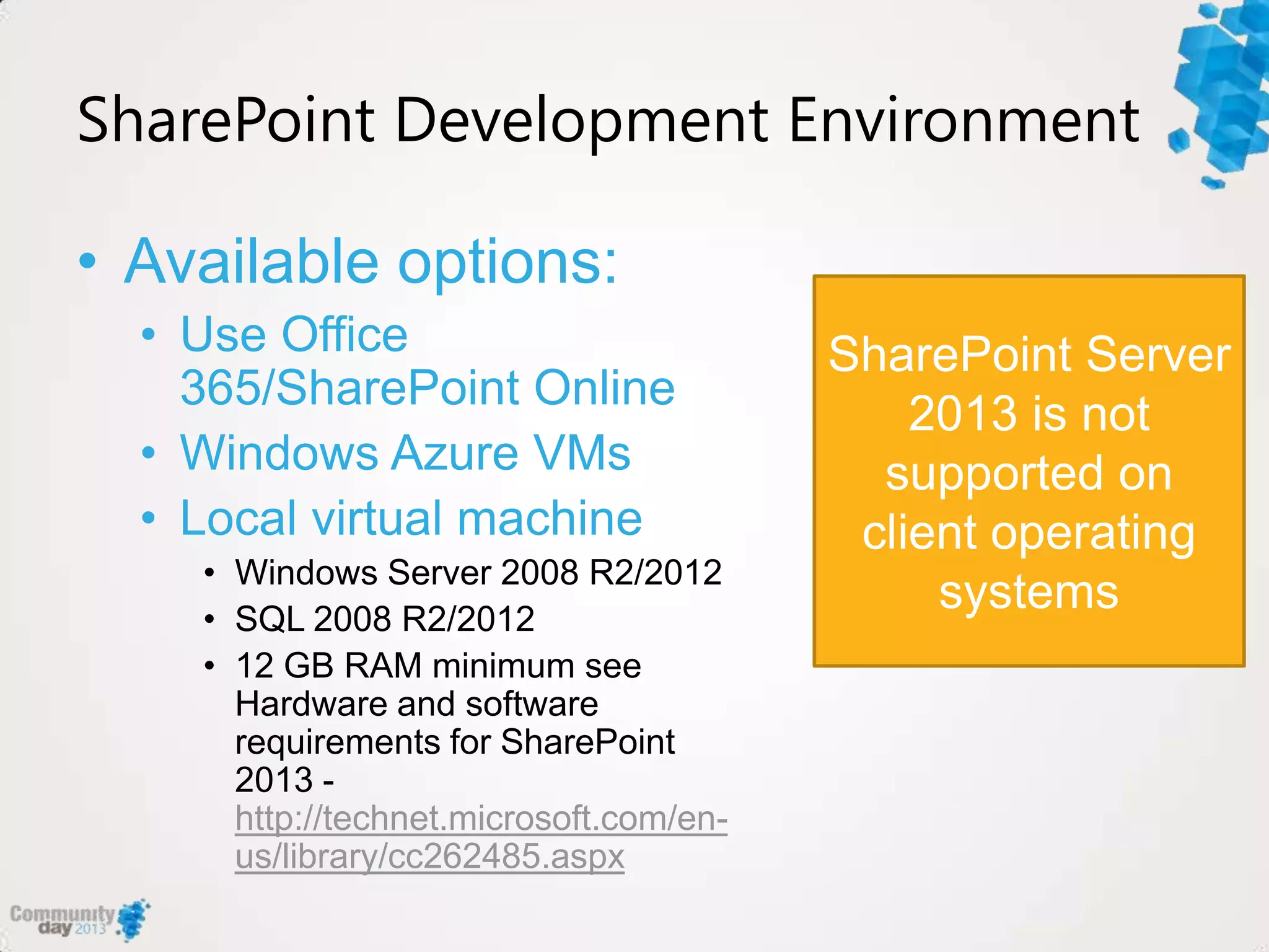SharePoint Development Environment
• Available options:
• Use Office
365/SharePoint Online
• Windows Azure VMs
• Local virtual machine
• Windows Server 2008 R2/2012
• SQL 2008 R2/2012
• 12 GB RAM minimum see
Hardware and software
requirements for SharePoint
2013 -
http://technet.microsoft.com/en-
us/library/cc262485.aspx
SharePoint Server
2013 is not
supported on
client operating
systems
 
