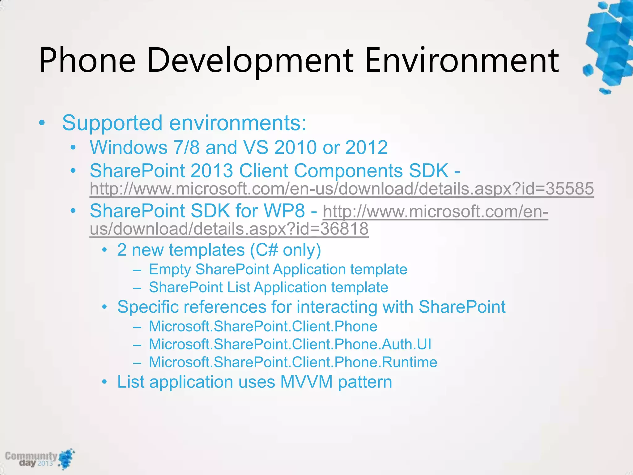 Phone Development Environment
• Supported environments:
• Windows 7/8 and VS 2010 or 2012
• SharePoint 2013 Client Components SDK -
http://www.microsoft.com/en-us/download/details.aspx?id=35585
• SharePoint SDK for WP8 - http://www.microsoft.com/en-
us/download/details.aspx?id=36818
• 2 new templates (C# only)
– Empty SharePoint Application template
– SharePoint List Application template
• Specific references for interacting with SharePoint
– Microsoft.SharePoint.Client.Phone
– Microsoft.SharePoint.Client.Phone.Auth.UI
– Microsoft.SharePoint.Client.Phone.Runtime
• List application uses MVVM pattern
 