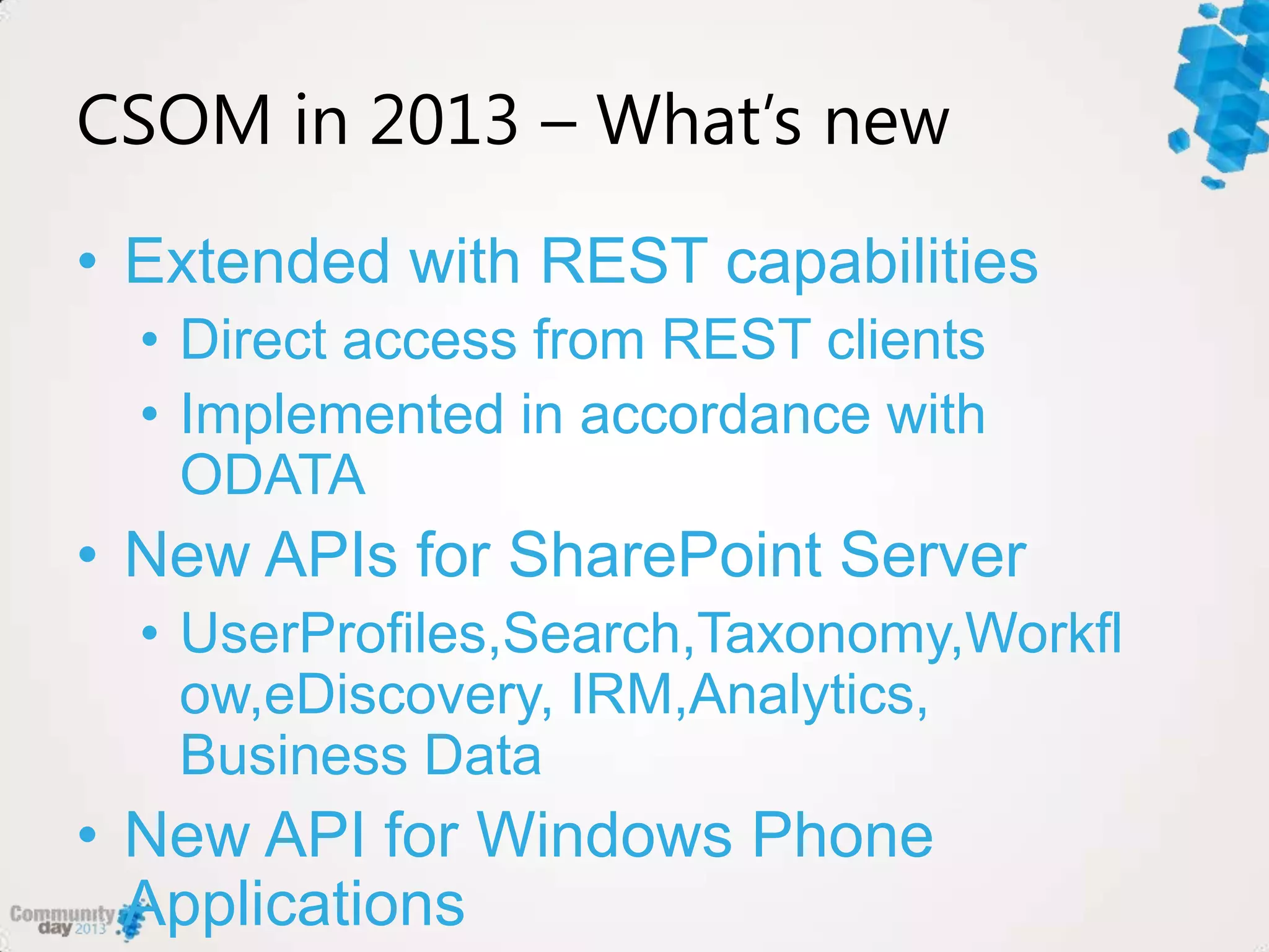 CSOM in 2013 – What’s new
• Extended with REST capabilities
• Direct access from REST clients
• Implemented in accordance with
ODATA
• New APIs for SharePoint Server
• UserProfiles,Search,Taxonomy,Workfl
ow,eDiscovery, IRM,Analytics,
Business Data
• New API for Windows Phone
Applications
 