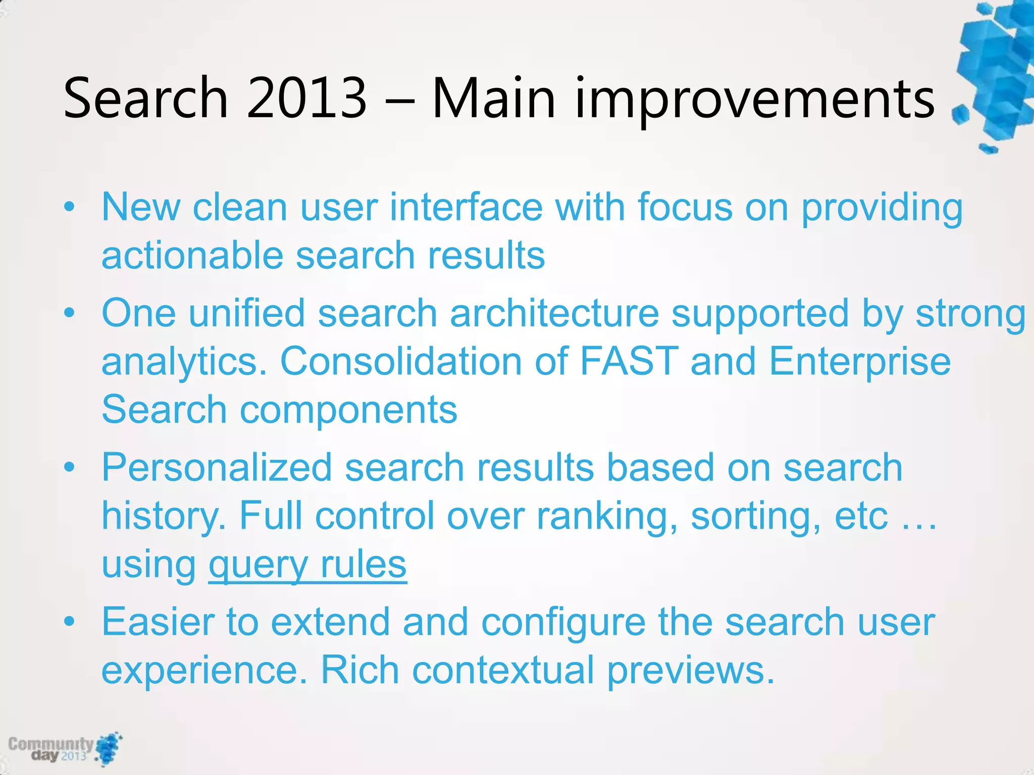 Search 2013 – Main improvements
• New clean user interface with focus on providing
actionable search results
• One unified search architecture supported by strong
analytics. Consolidation of FAST and Enterprise
Search components
• Personalized search results based on search
history. Full control over ranking, sorting, etc …
using query rules
• Easier to extend and configure the search user
experience. Rich contextual previews.
 