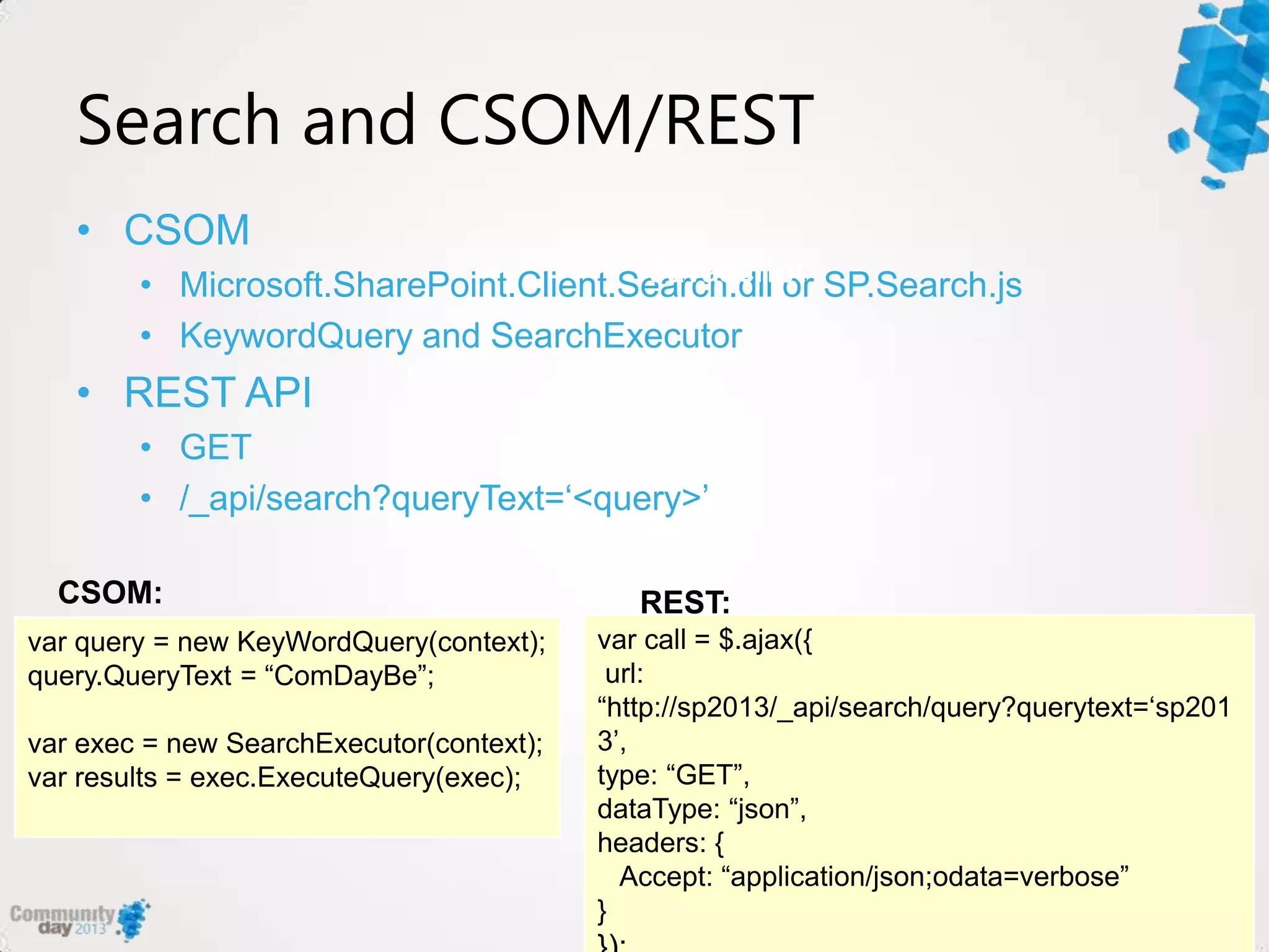Search and CSOM/REST
• CSOM
• Microsoft.SharePoint.Client.Search.dll or SP.Search.js
• KeywordQuery and SearchExecutor
• REST API
• GET
• /_api/search?queryText=„<query>‟
var query = new KeyWordQuery(context);
query.QueryText = “ComDayBe”;
var exec = new SearchExecutor(context);
var results = exec.ExecuteQuery(exec);
CSOM:
var call = $.ajax({
url:
“http://sp2013/_api/search/query?querytext=„sp201
3‟,
type: “GET”,
dataType: “json”,
headers: {
Accept: “application/json;odata=verbose”
}
Javascript
REST:
 