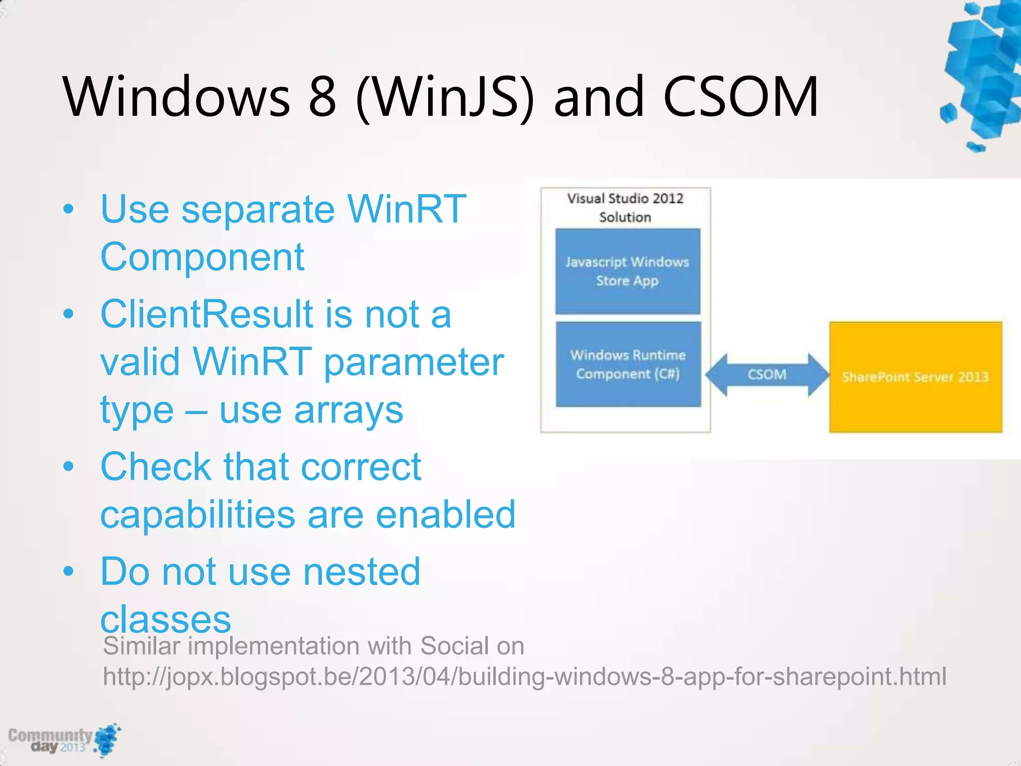 Windows 8 (WinJS) and CSOM
• Use separate WinRT
Component
• ClientResult is not a
valid WinRT parameter
type – use arrays
• Check that correct
capabilities are enabled
• Do not use nested
classes
Similar implementation with Social on
http://jopx.blogspot.be/2013/04/building-windows-8-app-for-sharepoint.html
 