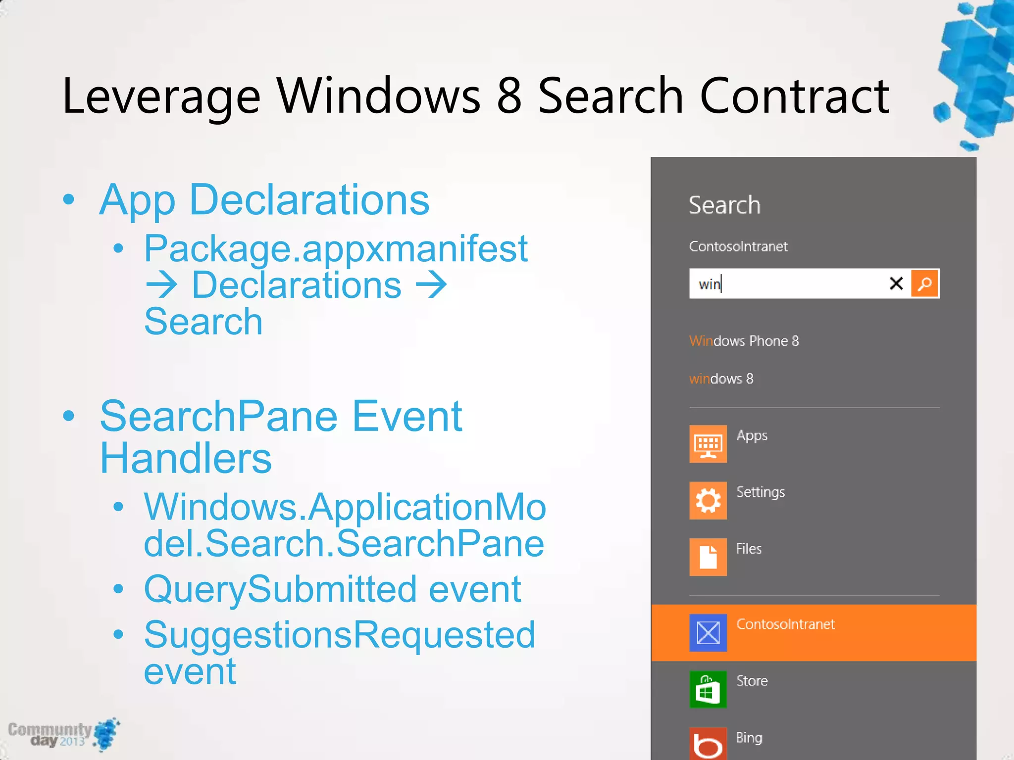 Leverage Windows 8 Search Contract
• App Declarations
• Package.appxmanifest
 Declarations 
Search
• SearchPane Event
Handlers
• Windows.ApplicationMo
del.Search.SearchPane
• QuerySubmitted event
• SuggestionsRequested
event
 