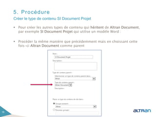 5. Procédure
 Pour créer les autres types de contenu qui héritent de Altran Document,
par exemple SI Document Projet qui utilise un modèle Word :
 Procéder la même manière que précédemment mais en choissant cette
fois-ci Altran Document comme parent
18
Créer le type de contenu SI Document Projet
 