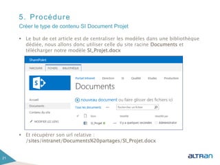 5. Procédure
 Le but de cet article est de centraliser les modèles dans une bibliothèque
dédiée, nous allons donc utiliser celle du site racine Documents et
télécharger notre modèle SI_Projet.docx
 Et récupérer son url relative :
/sites/intranet/Documents%20partages/SI_Projet.docx
21
Créer le type de contenu SI Document Projet
 