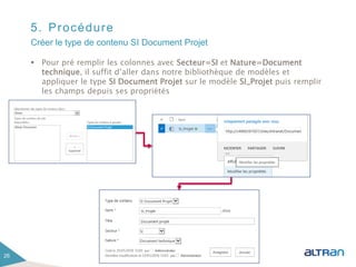 5. Procédure
 Pour pré remplir les colonnes avec Secteur=SI et Nature=Document
technique, il suffit d’aller dans notre bibliothèque de modèles et
appliquer le type SI Document Projet sur le modèle SI_Projet puis remplir
les champs depuis ses propriétés
26
Créer le type de contenu SI Document Projet
 