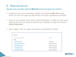 6. Maintenance
 Imaginons que vous souhaitiez ajouter une colonne Mot clé de type
texte sur tous vos types de documents et le plus rapidement possible
 Dans ce cas, comme nous avons utilisé l’héritage, il suffit de créer cette
colonne de site à la racine du portail puis l’ajouter au type de contenu
Altran Document
 Pour rappel, voici les types de contenu actuellement utilisés
32
Ajouter une nouvelle colonne Mot clé à tous les types de contenu
 