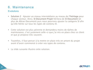 6. Maintenance
 Solution 2 : Ajouter un niveau intermédiaire au niveau de l’héritage pour
chaque secteur. Ainsi, SI Document Projet héritera de SI Document (et
plus de Altran Document) puis nous pourrons ajouter la catégorie SI afin
qu’elle hérite sur tous les types de contenu SI.
 Cette solution est plus pérenne et demandera moins de tâches de
maintenance, c’est justement celle-ci que j’ai mis en place chez ce client
et que je propose très souvent.
 Toutefois, il faut penser à la mettre en place très en amont du projet
avant d’avoir commencé à créer vos types de contenu.
 La slide suivante illustre cette solution.
39
Evolutions
 
