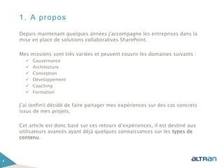 1. A propos
Depuis maintenant quelques années j'accompagne les entreprises dans la
mise en place de solutions collaboratives SharePoint.
Mes missions sont très variées et peuvent couvrir les domaines suivants :
 Gouvernance
 Architecture
 Conception
 Développement
 Coaching
 Formation
J’ai (enfin!) décidé de faire partager mes expériences sur des cas concrets
issus de mes projets.
Cet article est donc basé sur ces retours d’expériences, il est destiné aux
utilisateurs avancés ayant déjà quelques connaissances sur les types de
contenu.
4
 