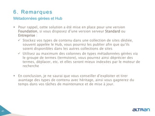 6. Remarques
 Pour rappel, cette solution a été mise en place pour une version
Foundation, si vous disposez d’une version serveur Standard ou
Entreprise :
 Stockez vos types de contenu dans une collection de sites dédiée,
souvent appelée le Hub, vous pourrez les publier afin que qu’ils
soient disponibles dans les autres collections de sites
 Utilisez au maximum des colonnes de types métadonnées gérées via
le groupe de termes (termstore), vous pourrez ainsi déprécier des
termes, déplacer, etc. et elles seront mieux indexées par le moteur de
recherche
 En conclusion, je ne saurai que vous conseiller d’exploiter et tirer
avantage des types de contenu avec héritage, ainsi vous gagnerez du
temps dans vos tâches de maintenance et de mise à jour.
41
Métadonnées gérées et Hub
 
