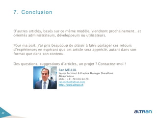 7. Conclusion
D’autres articles, basés sur ce même modèle, viendront prochainement…et
orientés administrateurs, développeurs ou utilisateurs.
Pour ma part, j’ai pris beaucoup de plaisir à faire partager ces retours
d’expériences en espérant que cet article sera apprécié, autant dans son
format que dans son contenu.
Des questions, suggestions d’articles, un projet ? Contactez-moi !
42
Ran MELLUL
Senior Architect & Practice Manager SharePoint
Altran Suisse
Mob. : +41 78 636 64 20
ran.mellul@altran.com
http://www.altran.ch
 