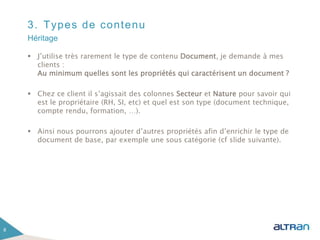 3. Types de contenu
 J’utilise très rarement le type de contenu Document, je demande à mes
clients :
Au minimum quelles sont les propriétés qui caractérisent un document ?
 Chez ce client il s’agissait des colonnes Secteur et Nature pour savoir qui
est le propriétaire (RH, SI, etc) et quel est son type (document technique,
compte rendu, formation, …).
 Ainsi nous pourrons ajouter d’autres propriétés afin d’enrichir le type de
document de base, par exemple une sous catégorie (cf slide suivante).
8
Héritage
 