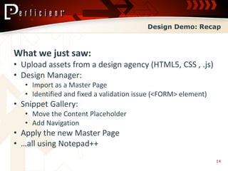 Design Demo: Recap



What we just saw:
• Upload assets from a design agency (HTML5, CSS , .js)
• Design Manager:
   • Import as a Master Page
   • Identified and fixed a validation issue (<FORM> element)
• Snippet Gallery:
   • Move the Content Placeholder
   • Add Navigation
• Apply the new Master Page
• …all using Notepad++
                                                                14
 