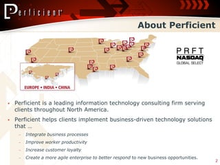 About Perficient




   Perficient is a leading information technology consulting firm serving
    clients throughout North America.
   Perficient helps clients implement business-driven technology solutions
    that …
     ‒   Integrate business processes
     ‒   Improve worker productivity
     ‒   Increase customer loyalty
     ‒   Create a more agile enterprise to better respond to new business opportunities.
                                                                                           2
 