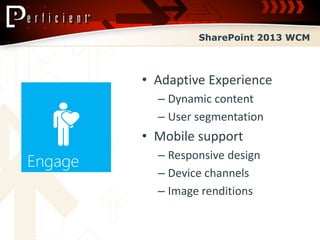 SharePoint 2013 WCM



• Adaptive Experience
  – Dynamic content
  – User segmentation
• Mobile support
  – Responsive design
  – Device channels
  – Image renditions
 