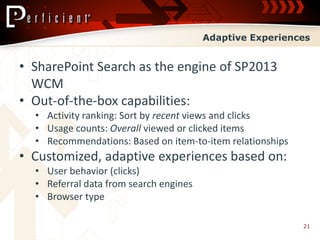 Adaptive Experiences


• SharePoint Search as the engine of SP2013
  WCM
• Out-of-the-box capabilities:
  • Activity ranking: Sort by recent views and clicks
  • Usage counts: Overall viewed or clicked items
  • Recommendations: Based on item-to-item relationships
• Customized, adaptive experiences based on:
  • User behavior (clicks)
  • Referral data from search engines
  • Browser type

                                                           21
 