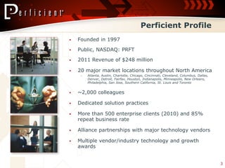 Perficient Profile
   Founded in 1997

   Public, NASDAQ: PRFT

   2011 Revenue of $248 million

   20 major market locations throughout North America
     ‒   Atlanta, Austin, Charlotte, Chicago, Cincinnati, Cleveland, Columbus, Dallas,
         Denver, Detroit, Fairfax, Houston, Indianapolis, Minneapolis, New Orleans,
         Philadelphia, San Jose, Southern California, St. Louis and Toronto


   ~2,000 colleagues

   Dedicated solution practices

   More than 500 enterprise clients (2010) and 85%
    repeat business rate

   Alliance partnerships with major technology vendors

   Multiple vendor/industry technology and growth
    awards


                                                                                         3
 