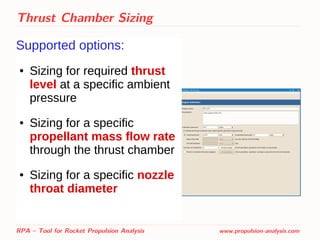 Thrust Chamber Sizing
Supported options:
● Sizing for required thrust
level at a specific ambient
pressure
● Sizing for a specific
propellant mass flow rate
through the thrust chamber
● Sizing for a specific nozzle
throat diameter
RPA – Tool for Rocket Propulsion Analysis www.propulsion-analysis.com
 