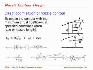 Nozzle Contour Design
Direct optimization of nozzle contour
RPA – Tool for Rocket Propulsion Analysis www.propulsion-analysis.com
Cf = (Cf )2D (1−ζf ) → max
(Cf )2D = 2
Ae
At
∫
0
1
(1−
γ−1
γ+1
λ
2
)
1
γ−1
[1+λ
2 γ(2cos
2
β−1)+1
γ+1 ]̄r d̄r
To obtain the contour with the
maximum thrust coefficient at
specified conditions (area
ratio or nozzle length)
ζf = 1 −
2̄δe
**
1 +
1
γ Me
2
δ**
=
( 2
γ−1)
0.1
Rew0
0.2
(
0.015
̄Tw
0.5
)
0.8 (1+
γ−1
2
Mwe
2
)
γ+1
2(γ−1)
Mw
ν+1
̄S0.2
̄re
2
[∫
0
̄S
̄r1.25
M1+1.25ν
(1+
γ−1
2
Mw
2
)
1.36 γ−0.36
γ−1
d ̄S
]
0.8
 