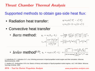 Thrust Chamber Thermal Analysis
Supported methods to obtain gas-side heat flux:
● Radiation heat transfer:
● Convective heat transfer

Bartz method:

Ievlev method[1,2]
:
1. Lebedinsky E.V., Kalmykov G.P., et al. Working processes in liquid-propellant rocket engine and their simulation. Moscow,
Mashinostroenie, 2008
2. Vasiliev A.P., Kudryavtsev V.M. et al. Basics of theory and analysis of liquid-propellant rocket engines, vol.2. 4th Edition. Moscow,
Vyschaja Schkola, 1993
RPA – Tool for Rocket Propulsion Analysis www.propulsion-analysis.com
qr=εe σ(εr
T ∞
T∞
4
− εr
T w
Tw
4
)
εe=εw /[1−(1−εw)(1−εr
T w
)]
qw = αT (Taw−Tw) αT =
[0.026
Dt
0.2
(μ∞
0
)0.2
cp∞
0
(Pr∞
0
)
0.6 (pc
0
c
* )
0.8
(Dt
R )
0.1
] (At
A )
0.9
σ
σ=
[1
2
Tw
Tc
0 (1+
γ−1
2
M
2
)+
1
2]
−0.68
[1+
γ−1
2
M
2
]
−0.12
Taw=Tc
0
[1+Pr1/3
(γ−1
2 )M2
1+(γ−1
2 )M2
]
qw = αT ρx v∞(I∞
0
−Iw) αT =
( z
zT
)
0.089 Pr−0.56
(1−0.21
1−Pr
Pr
4/3
β
2
1− ̄Tw
)
0.9225
(307.8+54.8 log
2
( Pr
19.5))Pr
0.45
z
0.08
−650
 